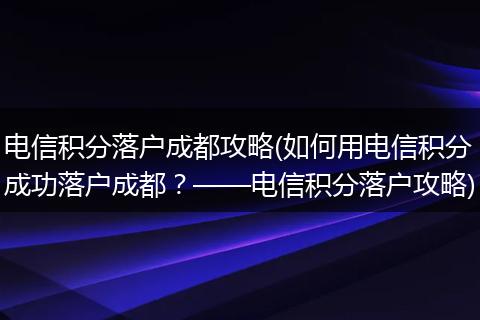 电信积分落户成都攻略(如何用电信积分成功落户成都？——电信积分落户攻略)