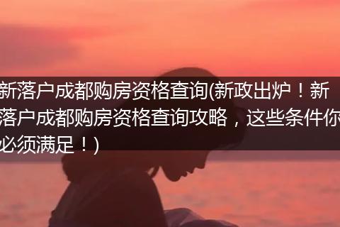 新落户成都购房资格查询(新政出炉！新落户成都购房资格查询攻略，这些条件你必须满足！)