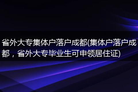省外大专集体户落户成都(集体户落户成都，省外大专毕业生可申领居住证)