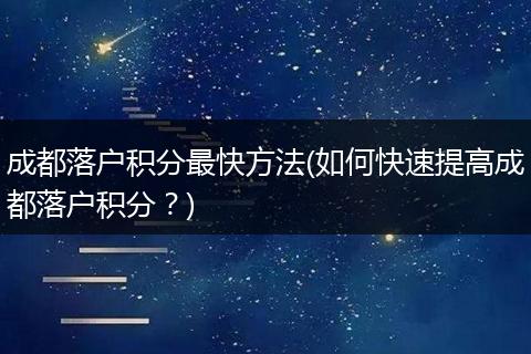 成都落户积分最快方法(如何快速提高成都落户积分？)