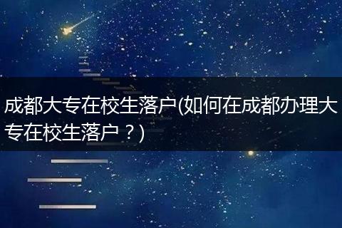 成都大专在校生落户(如何在成都办理大专在校生落户?)