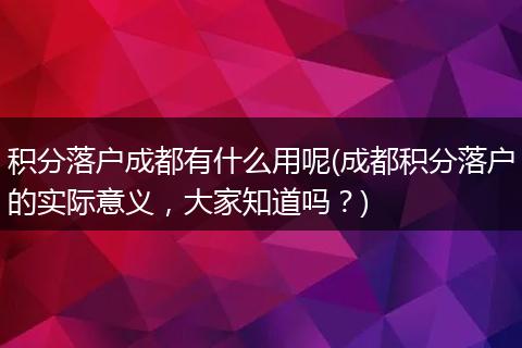 积分落户成都有什么用呢(成都积分落户的实际意义,大家知道吗?)