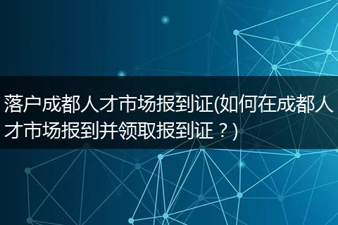 落户成都人才市场报到证(如何在成都人才市场报到并领取报到证?)