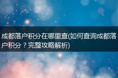 成都落户积分在哪里查(如何查询成都落户积分?完整攻略解析)