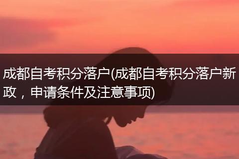 成都自考积分落户(成都自考积分落户新政，申请条件及注意事项)