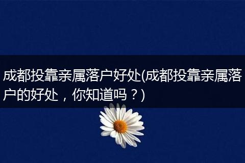 成都投靠亲属落户好处(成都投靠亲属落户的好处，你知道吗？)