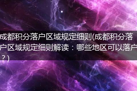 成都积分落户区域规定细则(成都积分落户区域规定细则解读：哪些地区可以落户？)