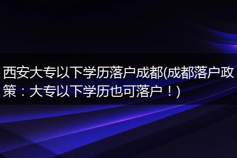 西安大专以下学历落户成都(成都落户政策:大专以下学历也可落户!)