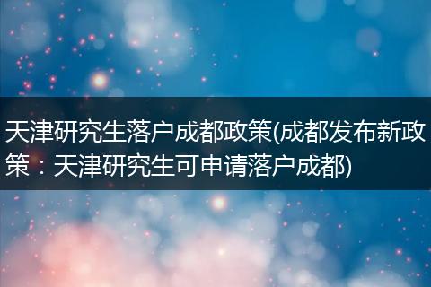 天津研究生落户成都政策(成都发布新政策:天津研究生可申请落户成都)