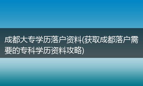 成都大专学历落户资料(获取成都落户需要的专科学历资料攻略)