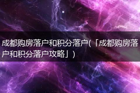 成都购房落户和积分落户(「成都购房落户和积分落户攻略」)