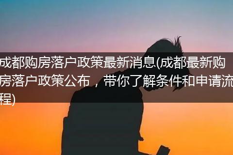 成都购房落户政策最新消息(成都最新购房落户政策公布，带你了解条件和申请流程)