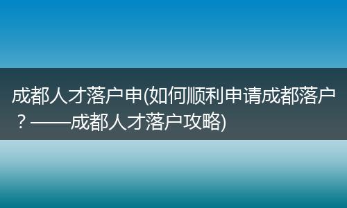 成都人才落户申(如何顺利申请成都落户？——成都人才落户攻略)