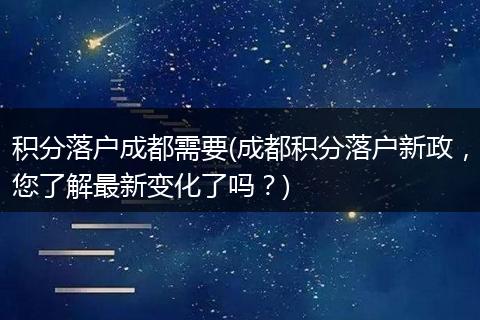 积分落户成都需要(成都积分落户新政，您了解最新变化了吗？)
