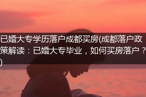 已婚大专学历落户成都买房(成都落户政策解读：已婚大专毕业，如何买房落户？)