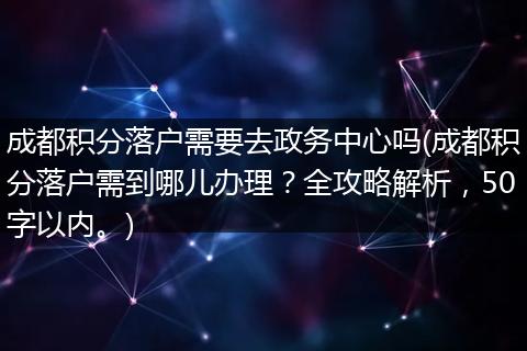 成都积分落户需要去政务中心吗(成都积分落户需到哪儿办理？全攻略解析，50字以内。)