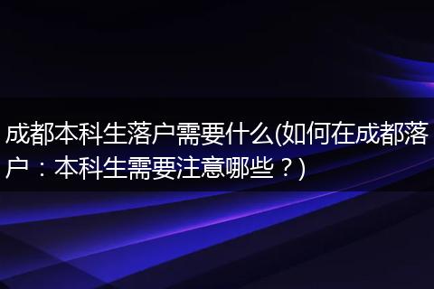 成都本科生落户需要什么(如何在成都落户：本科生需要注意哪些？)