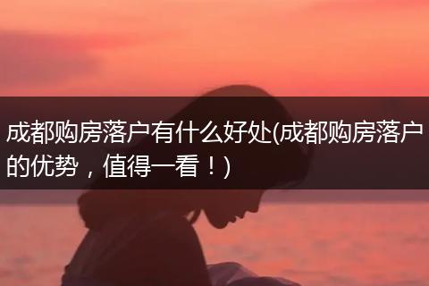 成都购房落户有什么好处(成都购房落户的优势,值得一看!)