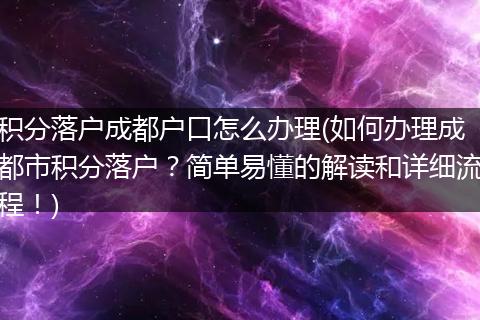 积分落户成都户口怎么办理(如何办理成都市积分落户?简单易懂的解读和详细流程!)