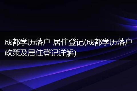 成都学历落户 居住登记(成都学历落户政策及居住登记详解)