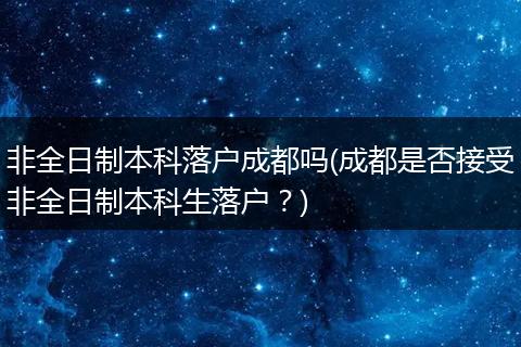 非全日制本科落户成都吗(成都是否接受非全日制本科生落户?)