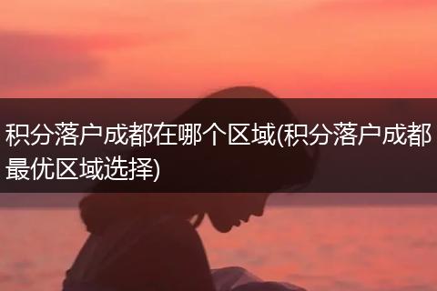 积分落户成都在哪个区域(积分落户成都最优区域选择)