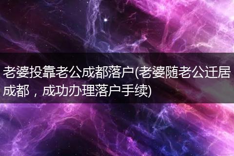 老婆投靠老公成都落户(老婆随老公迁居成都,成功办理落户手续)