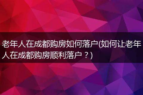 老年人在成都购房如何落户(如何让老年人在成都购房顺利落户?)