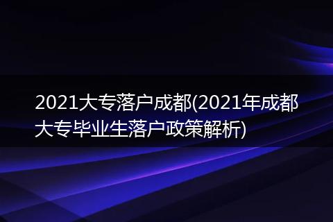 2021大专落户成都(2021年成都大专毕业生落户政策解析)