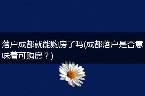 落户成都就能购房了吗(成都落户是否意味着可购房？)