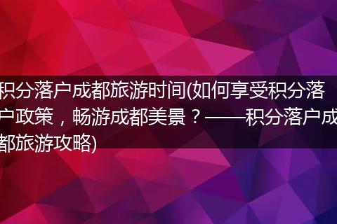 积分落户成都旅游时间(如何享受积分落户政策,畅游成都美景?——积分落户成都旅游攻略)