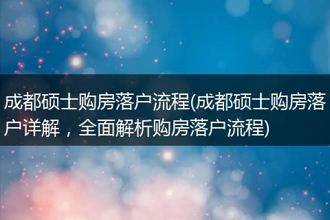 成都硕士购房落户流程(成都硕士购房落户详解,全面解析购房落户流程)