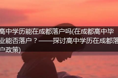 高中学历能在成都落户吗(在成都高中毕业能否落户?——探讨高中学历在成都落户政策)