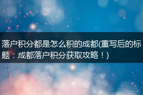 落户积分都是怎么积的成都(重写后的标题：成都落户积分获取攻略！)