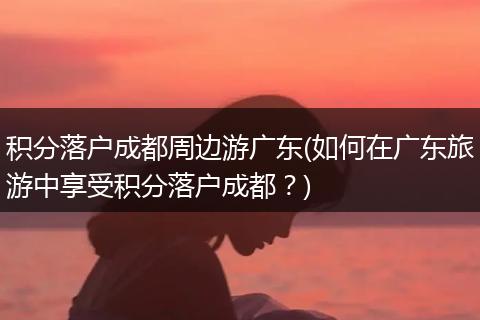 积分落户成都周边游广东(如何在广东旅游中享受积分落户成都?)