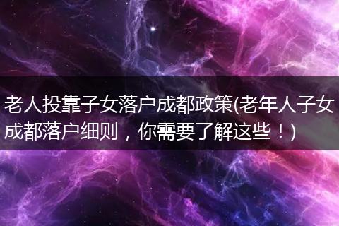 老人投靠子女落户成都政策(老年人子女成都落户细则,你需要了解这些!)