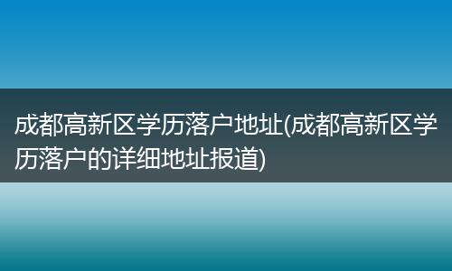 成都高新区学历落户地址(成都高新区学历落户的详细地址报道)