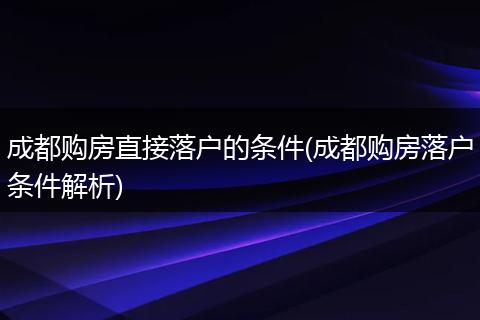 成都购房直接落户的条件(成都购房落户条件解析)