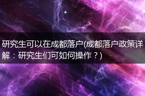 研究生可以在成都落户(成都落户政策详解:研究生们可如何操作?)