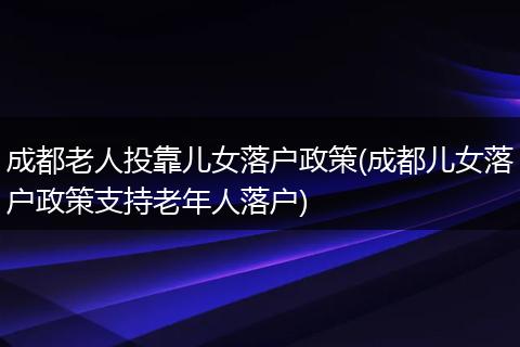 成都老人投靠儿女落户政策(成都儿女落户政策支持老年人落户)