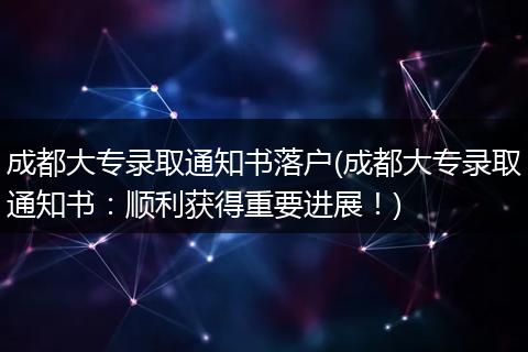成都大专录取通知书落户(成都大专录取通知书:顺利获得重要进展!)