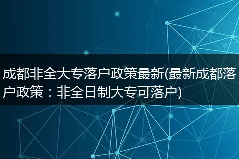 成都非全大专落户政策最新(最新成都落户政策:非全日制大专可落户)