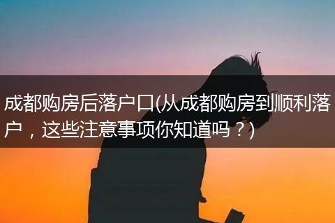 成都购房后落户口(从成都购房到顺利落户,这些注意事项你知道吗?)