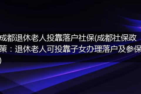 成都退休老人投靠落户社保(成都社保政策：退休老人可投靠子女办理落户及参保)