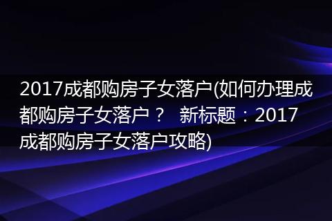 2017成都购房子女落户(如何办理成都购房子女落户? 新标题:2017成都购房子女落户攻略)