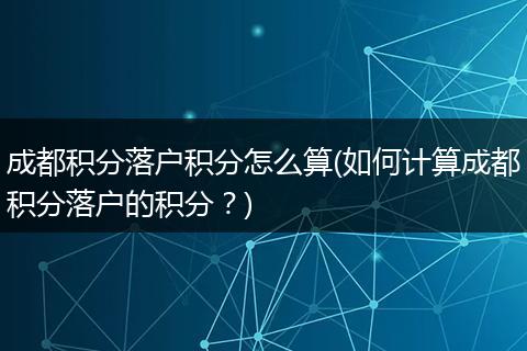 成都积分落户积分怎么算(如何计算成都积分落户的积分?)