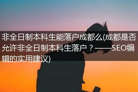 非全日制本科生能落户成都么(成都是否允许非全日制本科生落户？——SEO编辑的实用建议)