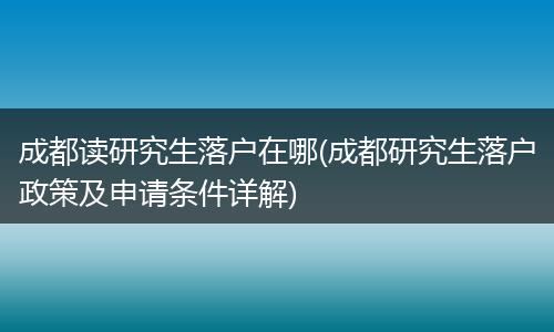 成都读研究生落户在哪(成都研究生落户政策及申请条件详解)