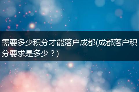 需要多少积分才能落户成都(成都落户积分要求是多少?)