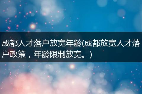 成都人才落户放宽年龄(成都放宽人才落户政策,年龄限制放宽。)